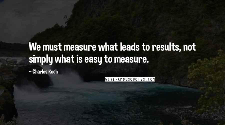 Charles Koch quotes: We must measure what leads to results, not simply what is easy to measure.