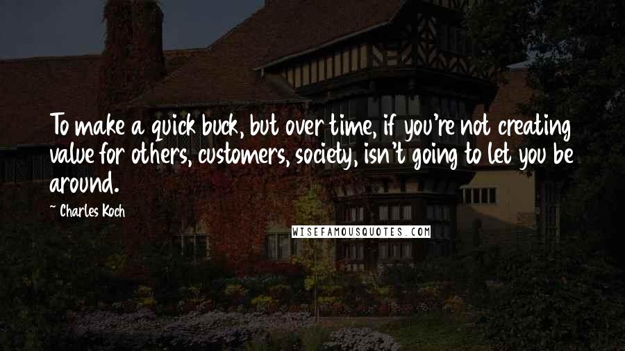 Charles Koch quotes: To make a quick buck, but over time, if you're not creating value for others, customers, society, isn't going to let you be around.