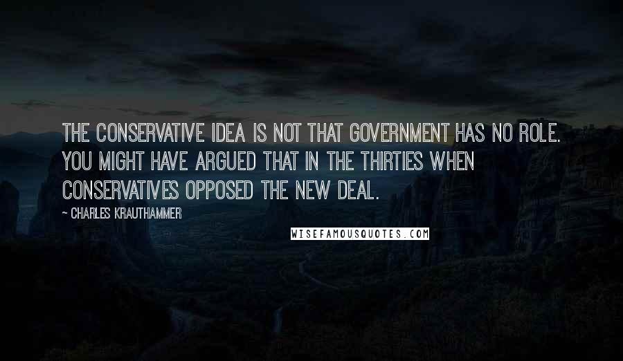 Charles Krauthammer quotes: The conservative idea is not that government has no role. You might have argued that in the thirties when conservatives opposed the New Deal.