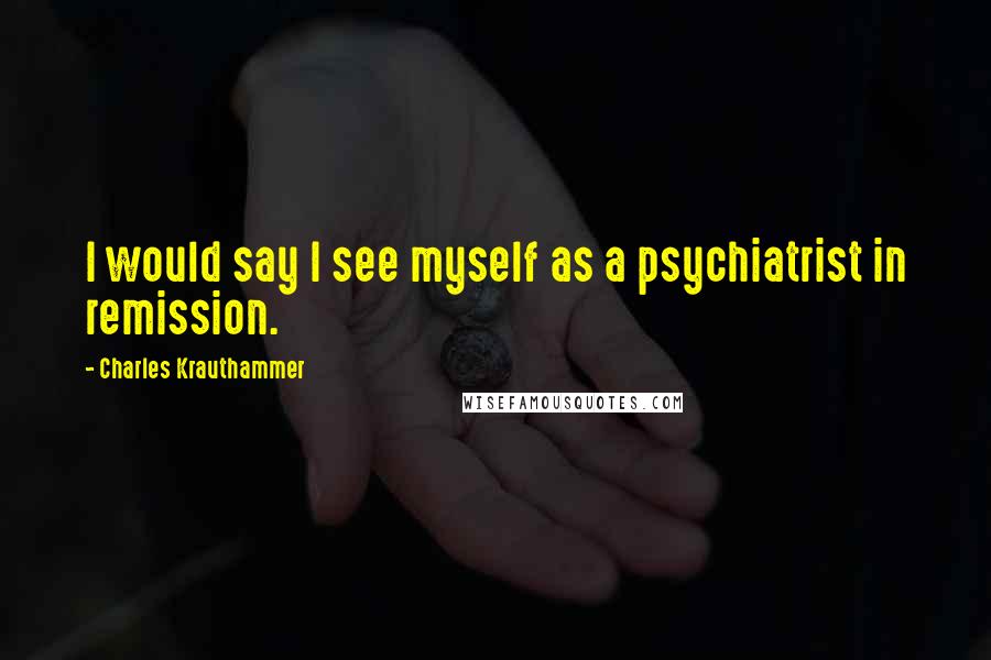 Charles Krauthammer quotes: I would say I see myself as a psychiatrist in remission.