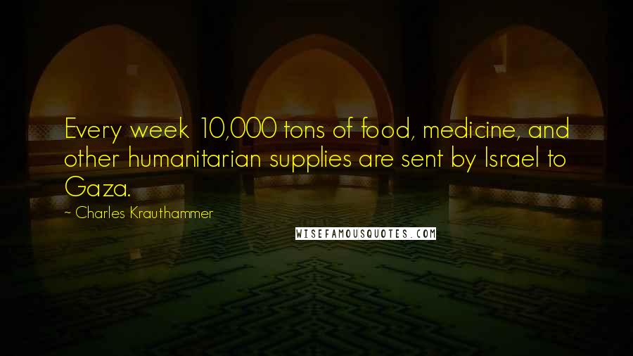 Charles Krauthammer quotes: Every week 10,000 tons of food, medicine, and other humanitarian supplies are sent by Israel to Gaza.