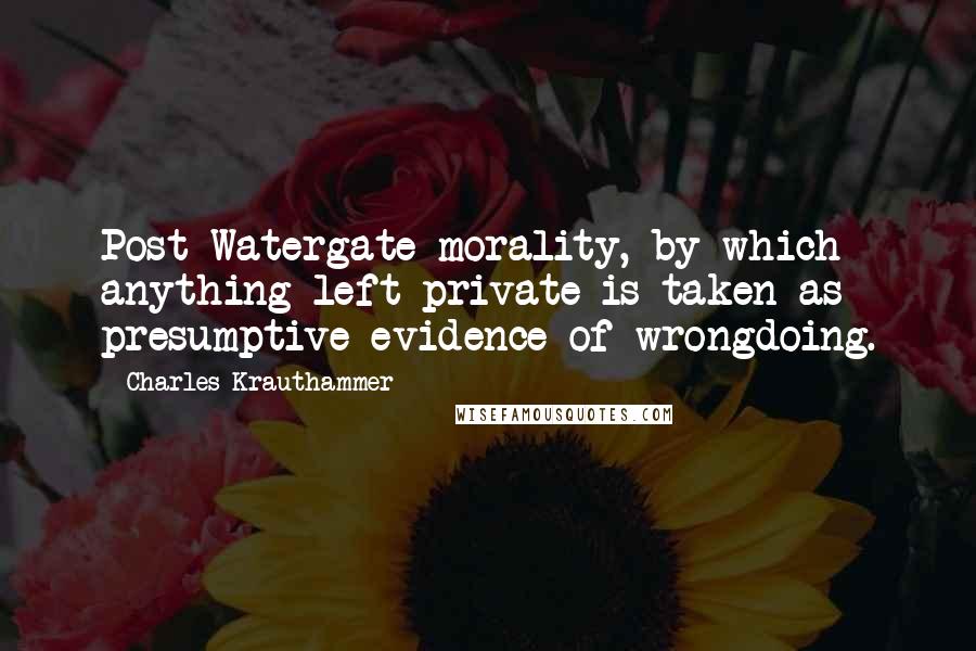 Charles Krauthammer quotes: Post-Watergate morality, by which anything left private is taken as presumptive evidence of wrongdoing.