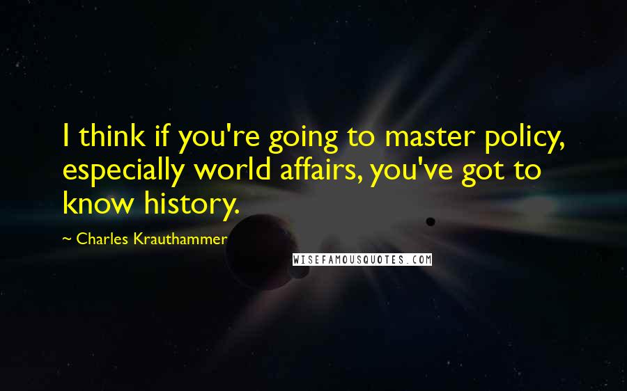 Charles Krauthammer quotes: I think if you're going to master policy, especially world affairs, you've got to know history.
