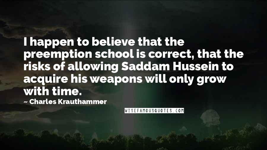 Charles Krauthammer quotes: I happen to believe that the preemption school is correct, that the risks of allowing Saddam Hussein to acquire his weapons will only grow with time.