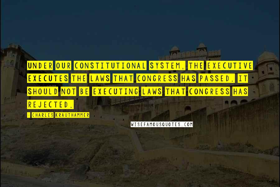 Charles Krauthammer quotes: Under our constitutional system, the executive executes the laws that Congress has passed. It should not be executing laws that Congress has rejected.