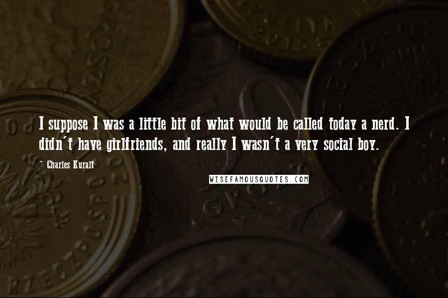 Charles Kuralt quotes: I suppose I was a little bit of what would be called today a nerd. I didn't have girlfriends, and really I wasn't a very social boy.