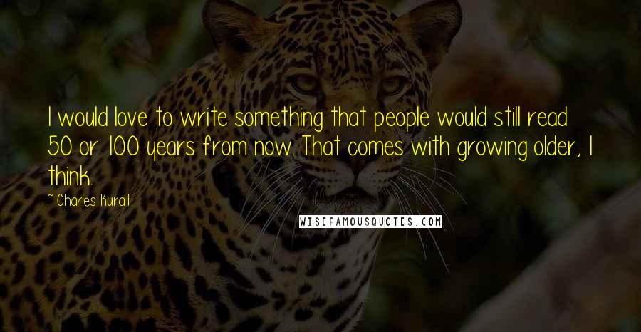 Charles Kuralt quotes: I would love to write something that people would still read 50 or 100 years from now. That comes with growing older, I think.