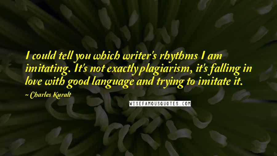 Charles Kuralt quotes: I could tell you which writer's rhythms I am imitating. It's not exactly plagiarism, it's falling in love with good language and trying to imitate it.