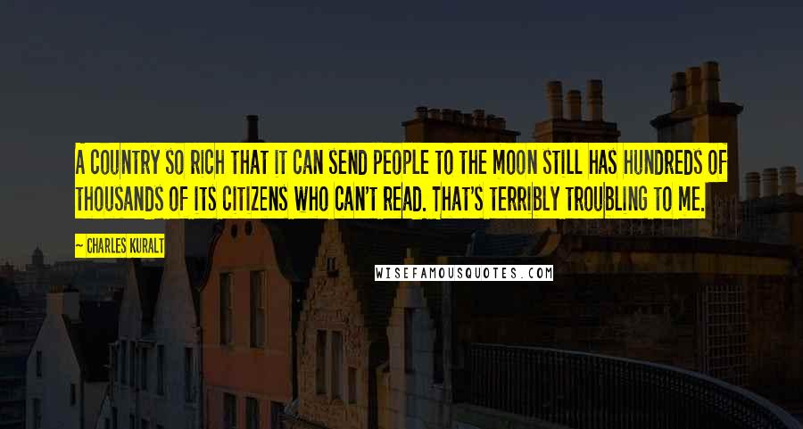 Charles Kuralt quotes: A country so rich that it can send people to the moon still has hundreds of thousands of its citizens who can't read. That's terribly troubling to me.