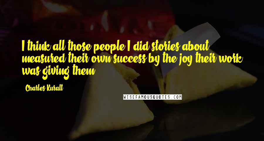 Charles Kuralt quotes: I think all those people I did stories about measured their own success by the joy their work was giving them.