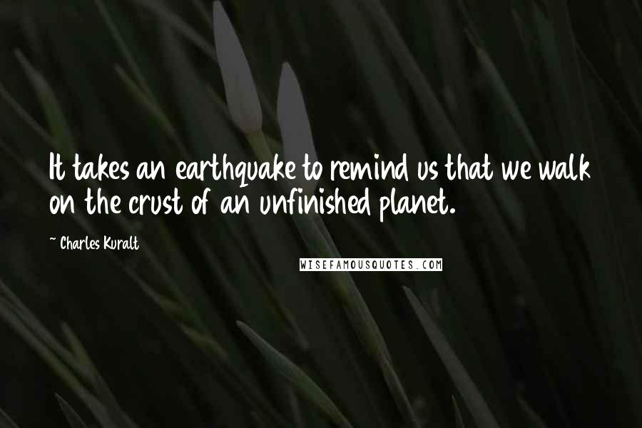 Charles Kuralt quotes: It takes an earthquake to remind us that we walk on the crust of an unfinished planet.