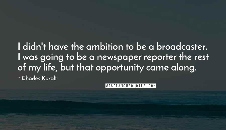 Charles Kuralt quotes: I didn't have the ambition to be a broadcaster. I was going to be a newspaper reporter the rest of my life, but that opportunity came along.