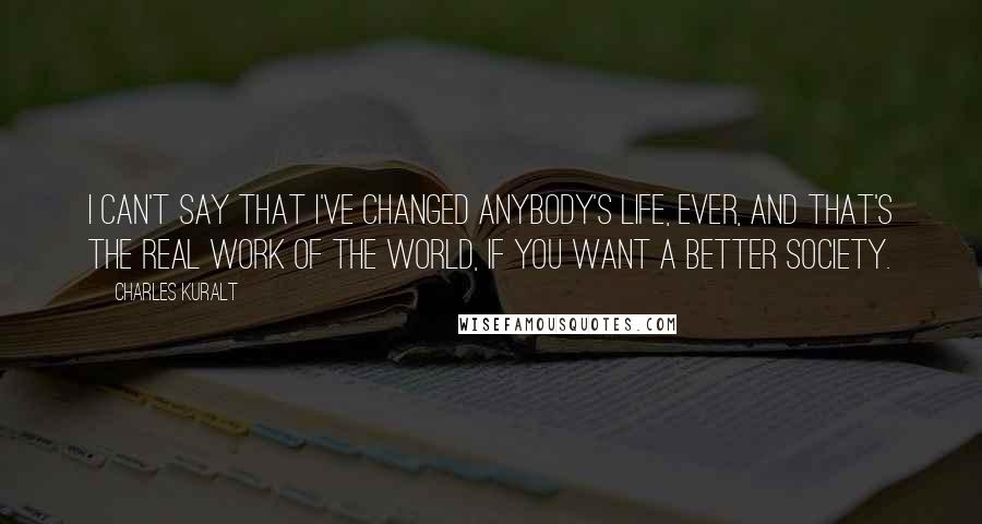 Charles Kuralt quotes: I can't say that I've changed anybody's life, ever, and that's the real work of the world, if you want a better society.