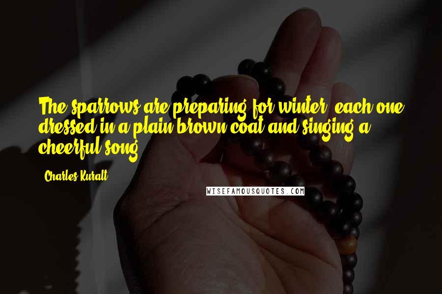 Charles Kuralt quotes: The sparrows are preparing for winter, each one dressed in a plain brown coat and singing a cheerful song.