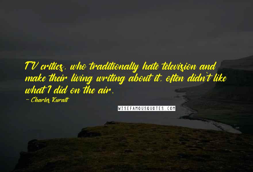 Charles Kuralt quotes: TV critics, who traditionally hate television and make their living writing about it, often didn't like what I did on the air.