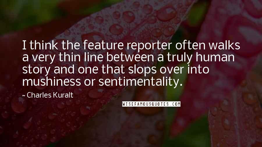 Charles Kuralt quotes: I think the feature reporter often walks a very thin line between a truly human story and one that slops over into mushiness or sentimentality.