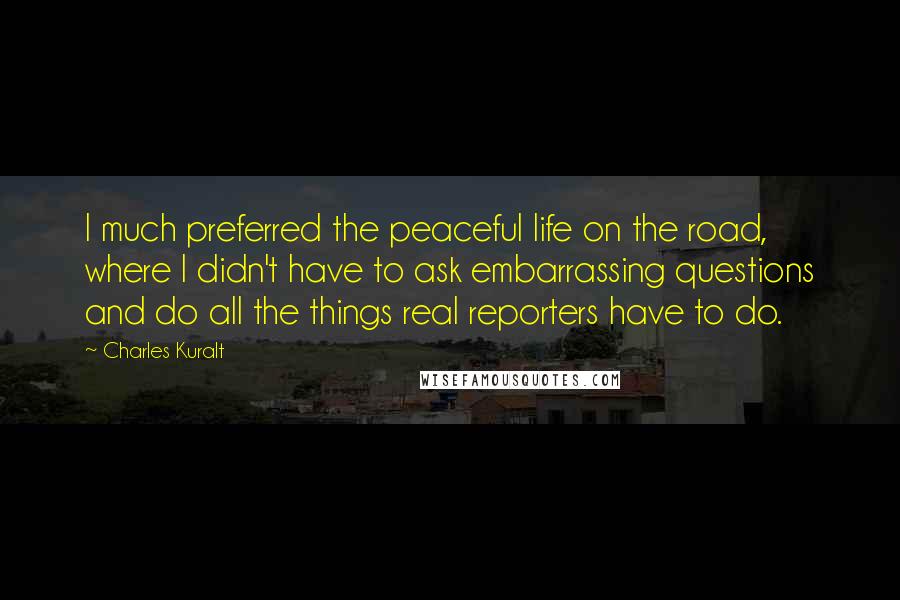 Charles Kuralt quotes: I much preferred the peaceful life on the road, where I didn't have to ask embarrassing questions and do all the things real reporters have to do.