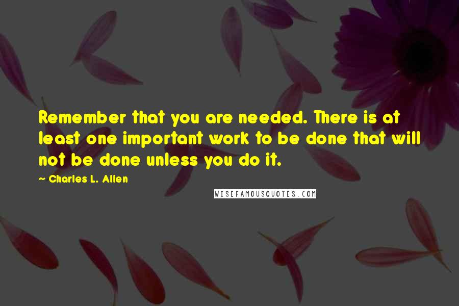 Charles L. Allen quotes: Remember that you are needed. There is at least one important work to be done that will not be done unless you do it. Charles L. Allen quotes: Remember that you are needed. There is at least one important work to be done that will not be done unless you do it.