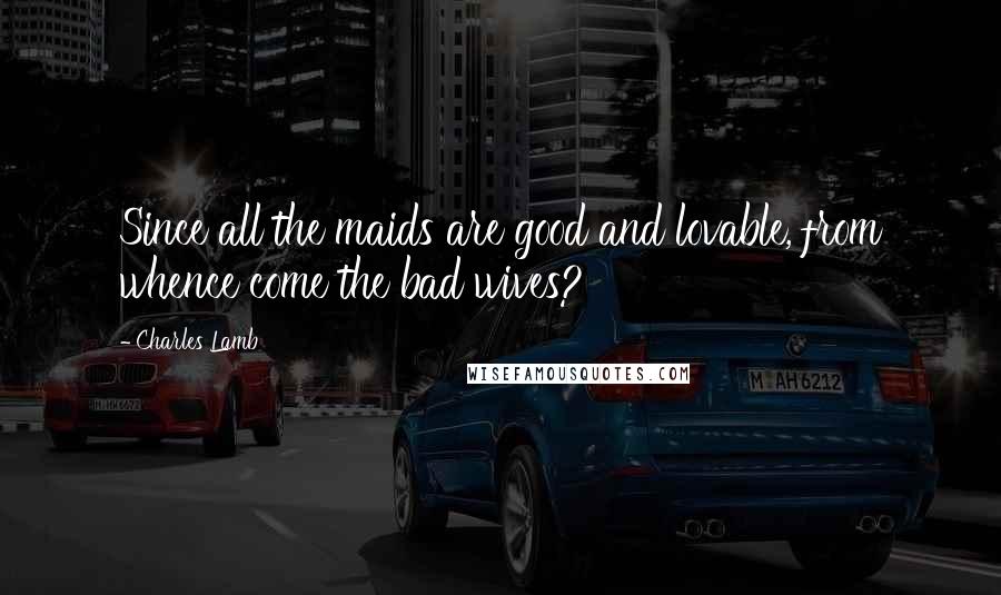 Charles Lamb quotes: Since all the maids are good and lovable, from whence come the bad wives?