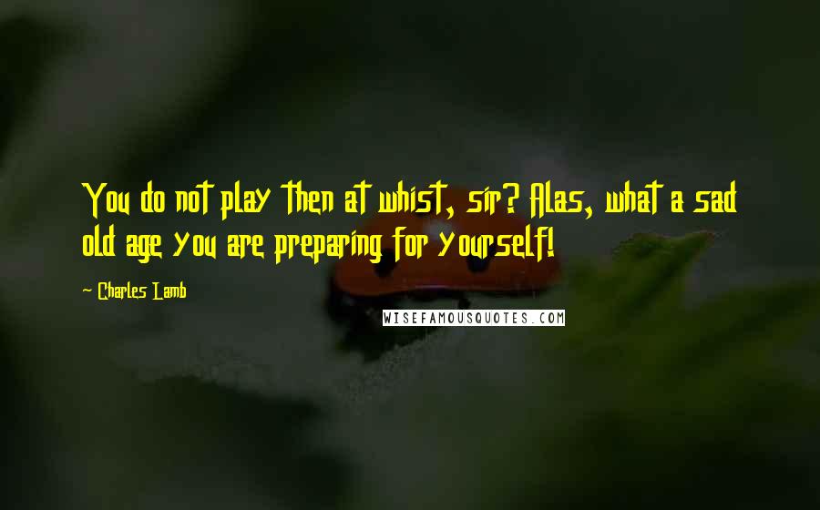 Charles Lamb quotes: You do not play then at whist, sir? Alas, what a sad old age you are preparing for yourself!