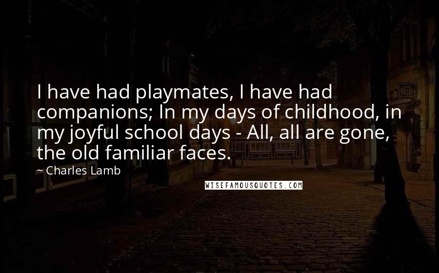 Charles Lamb quotes: I have had playmates, I have had companions; In my days of childhood, in my joyful school days - All, all are gone, the old familiar faces.