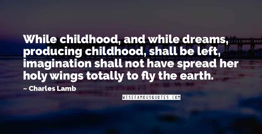 Charles Lamb quotes: While childhood, and while dreams, producing childhood, shall be left, imagination shall not have spread her holy wings totally to fly the earth. Charles Lamb quotes: While childhood, and while dreams, producing childhood, shall be left, imagination shall not have spread her holy wings totally to fly the earth.