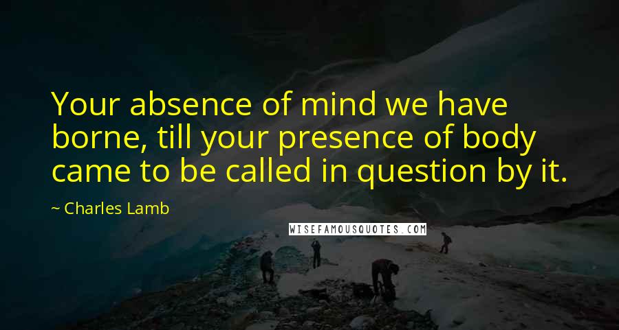 Charles Lamb quotes: Your absence of mind we have borne, till your presence of body came to be called in question by it. Charles Lamb quotes: Your absence of mind we have borne, till your presence of body came to be called in question by it.