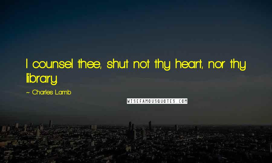 Charles Lamb quotes: I counsel thee, shut not thy heart, nor thy library.