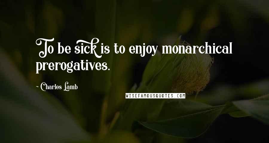 Charles Lamb quotes: To be sick is to enjoy monarchical prerogatives.