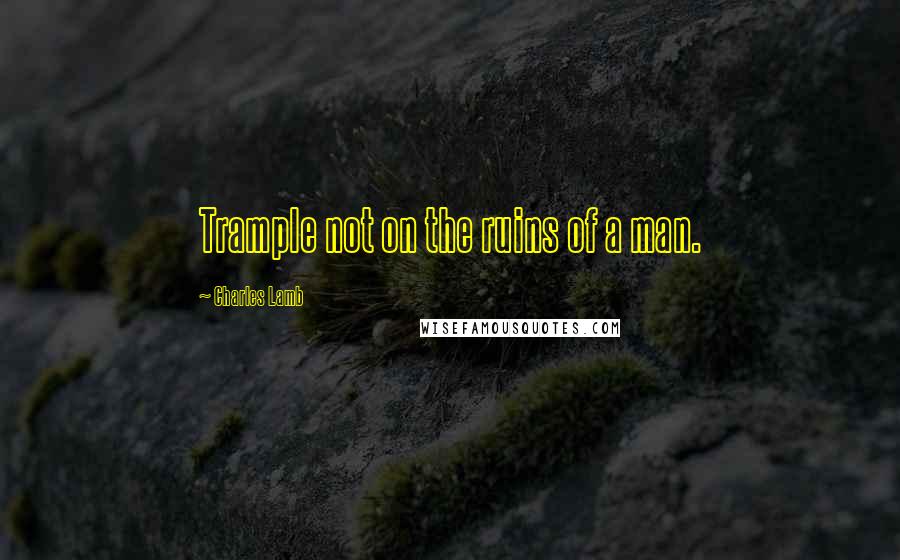 Charles Lamb quotes: Trample not on the ruins of a man.