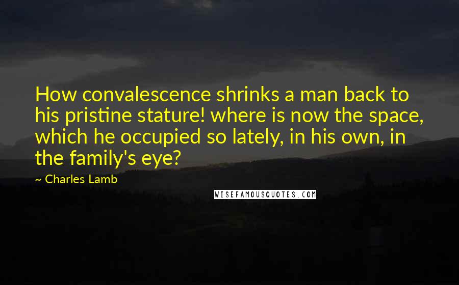 Charles Lamb quotes: How convalescence shrinks a man back to his pristine stature! where is now the space, which he occupied so lately, in his own, in the family's eye?