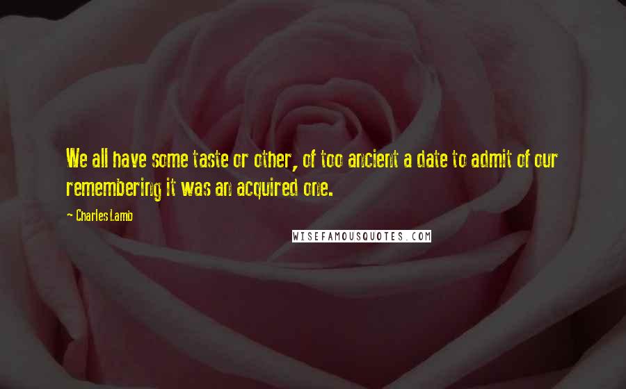 Charles Lamb quotes: We all have some taste or other, of too ancient a date to admit of our remembering it was an acquired one. Charles Lamb quotes: We all have some taste or other, of too ancient a date to admit of our remembering it was an acquired one.