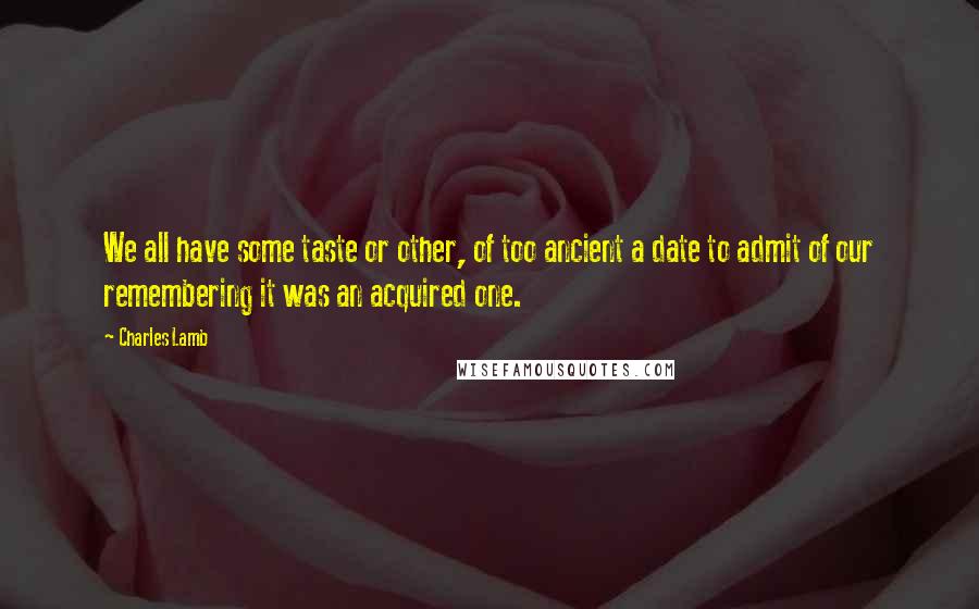 Charles Lamb quotes: We all have some taste or other, of too ancient a date to admit of our remembering it was an acquired one.