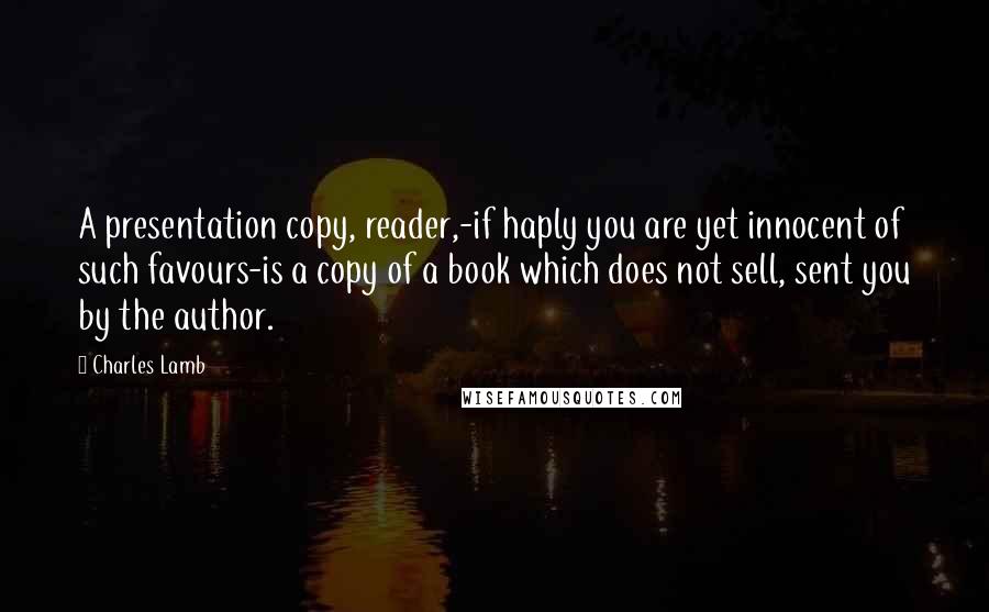 Charles Lamb quotes: A presentation copy, reader,-if haply you are yet innocent of such favours-is a copy of a book which does not sell, sent you by the author. Charles Lamb quotes: A presentation copy, reader,-if haply you are yet innocent of such favours-is a copy of a book which does not sell, sent you by the author.