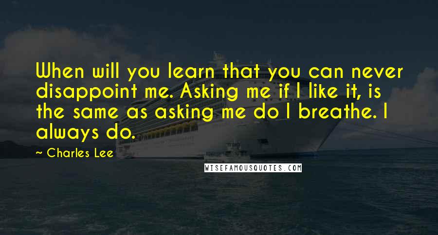 Charles Lee quotes: When will you learn that you can never disappoint me. Asking me if I like it, is the same as asking me do I breathe. I always do.