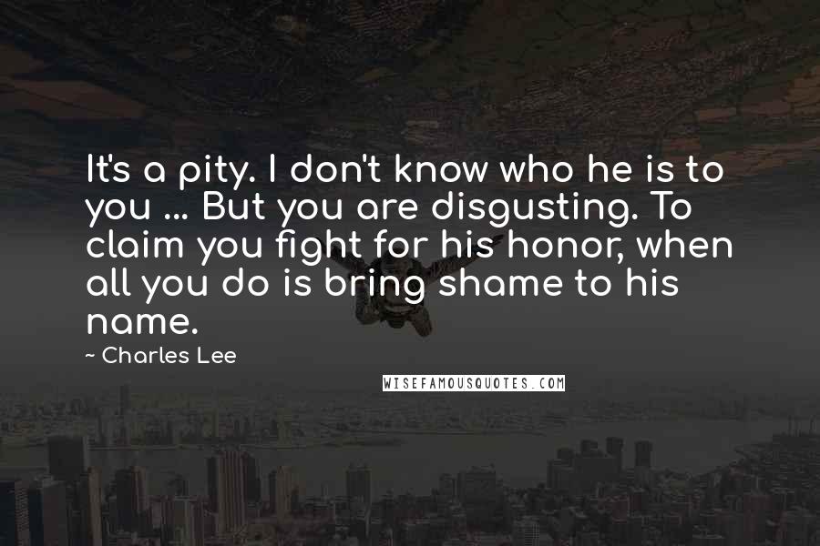 Charles Lee quotes: It's a pity. I don't know who he is to you ... But you are disgusting. To claim you fight for his honor, when all you do is bring shame