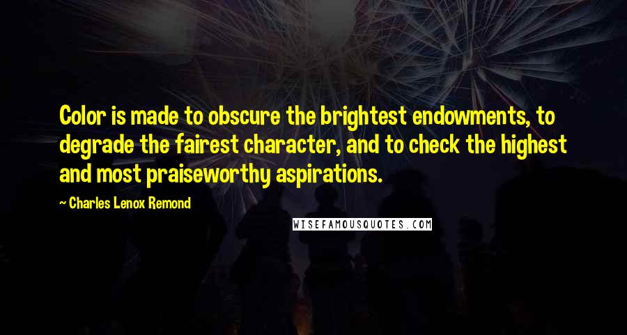 Charles Lenox Remond quotes: Color is made to obscure the brightest endowments, to degrade the fairest character, and to check the highest and most praiseworthy aspirations. Charles Lenox Remond quotes: Color is made to obscure the brightest endowments, to degrade the fairest character, and to check the highest and most praiseworthy aspirations.