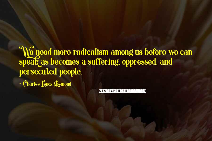 Charles Lenox Remond quotes: We need more radicalism among us before we can speak as becomes a suffering, oppressed, and persecuted people.