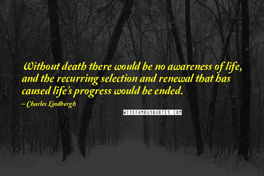 Charles Lindbergh quotes: Without death there would be no awareness of life, and the recurring selection and renewal that has caused life's progress would be ended.