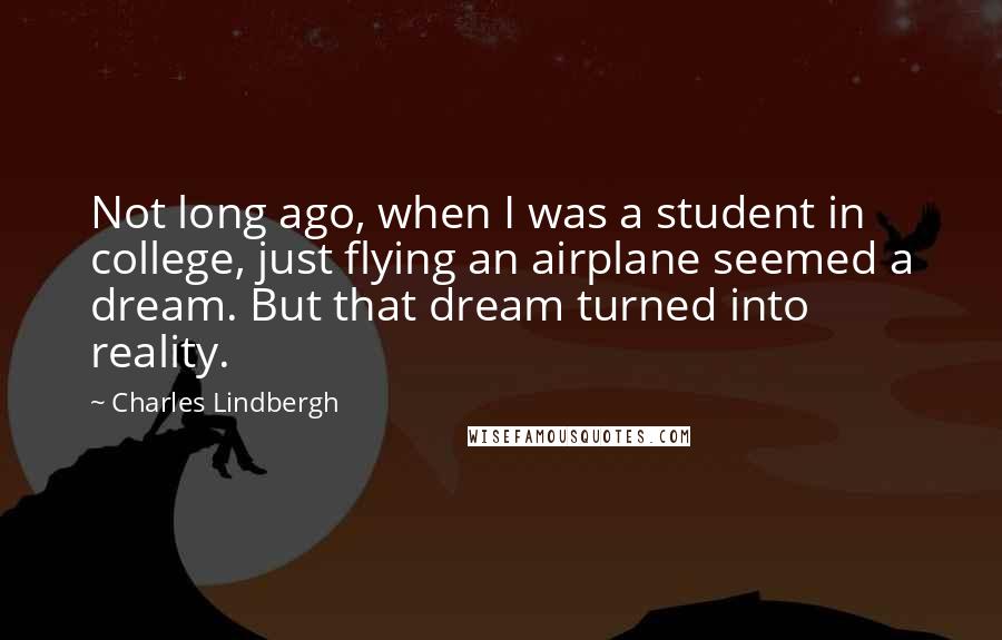 Charles Lindbergh quotes: Not long ago, when I was a student in college, just flying an airplane seemed a dream. But that dream turned into reality.