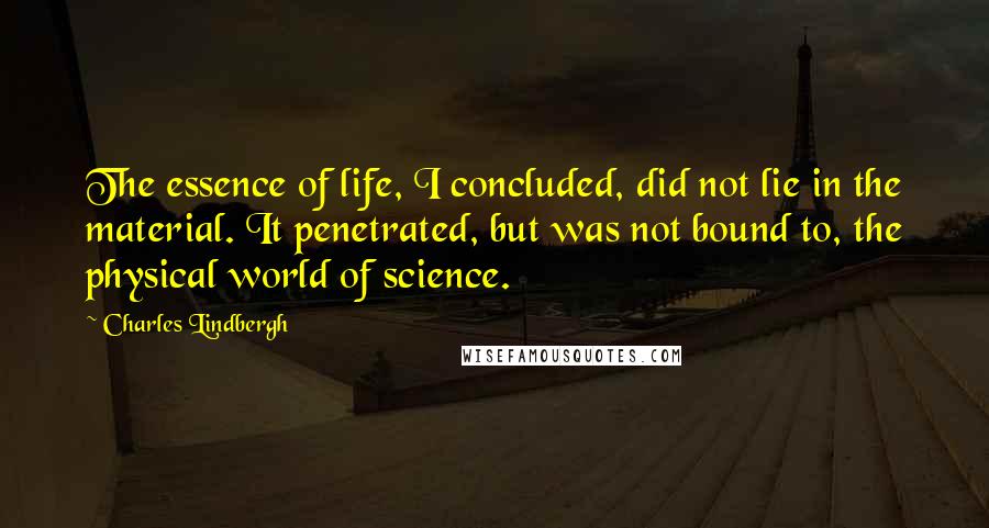 Charles Lindbergh quotes: The essence of life, I concluded, did not lie in the material. It penetrated, but was not bound to, the physical world of science.