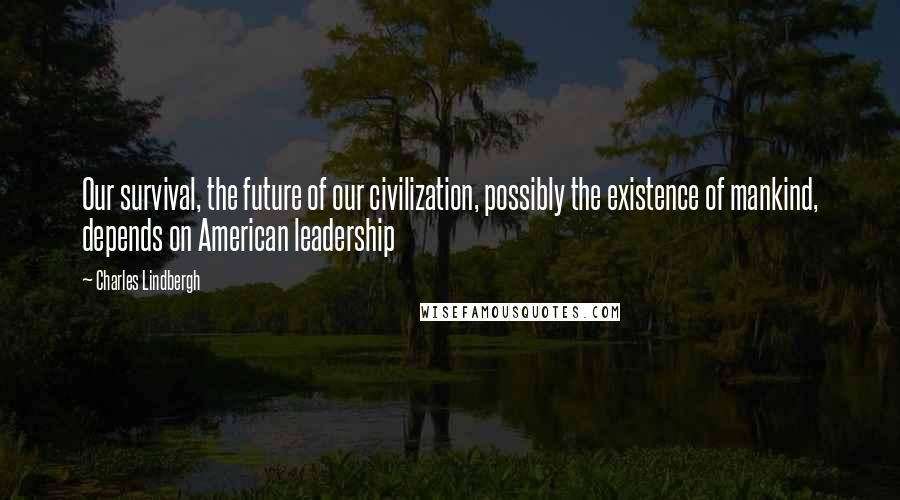 Charles Lindbergh quotes: Our survival, the future of our civilization, possibly the existence of mankind, depends on American leadership