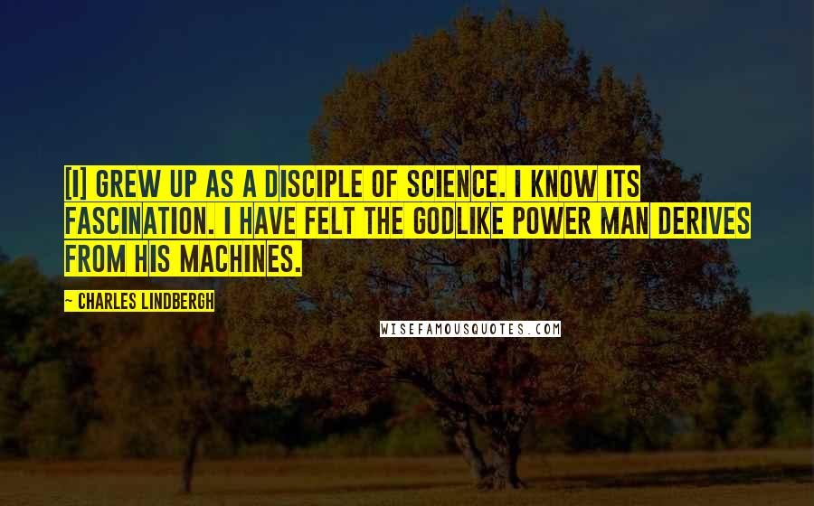 Charles Lindbergh quotes: [I] grew up as a disciple of science. I know its fascination. I have felt the godlike power man derives from his machines.