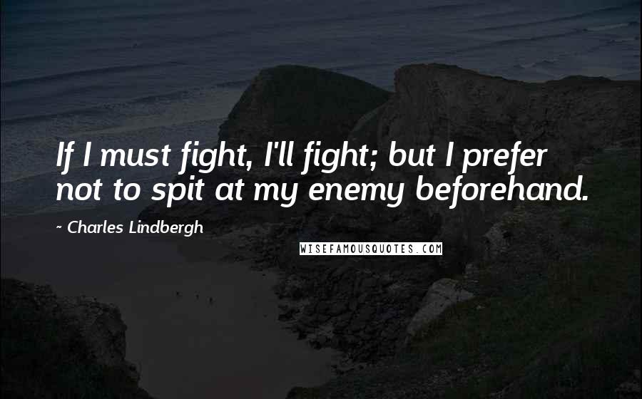 Charles Lindbergh quotes: If I must fight, I'll fight; but I prefer not to spit at my enemy beforehand.