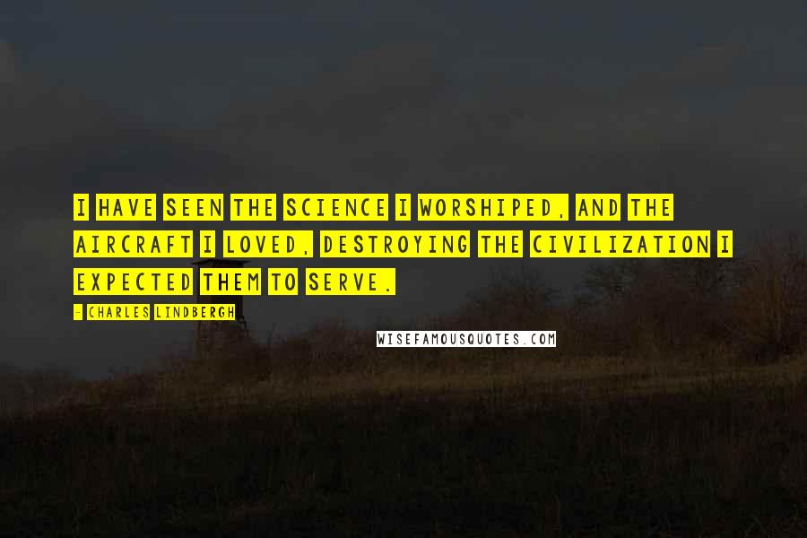 Charles Lindbergh quotes: I have seen the science I worshiped, and the aircraft I loved, destroying the civilization I expected them to serve.