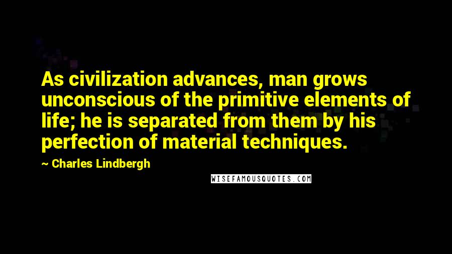 Charles Lindbergh quotes: As civilization advances, man grows unconscious of the primitive elements of life; he is separated from them by his perfection of material techniques.