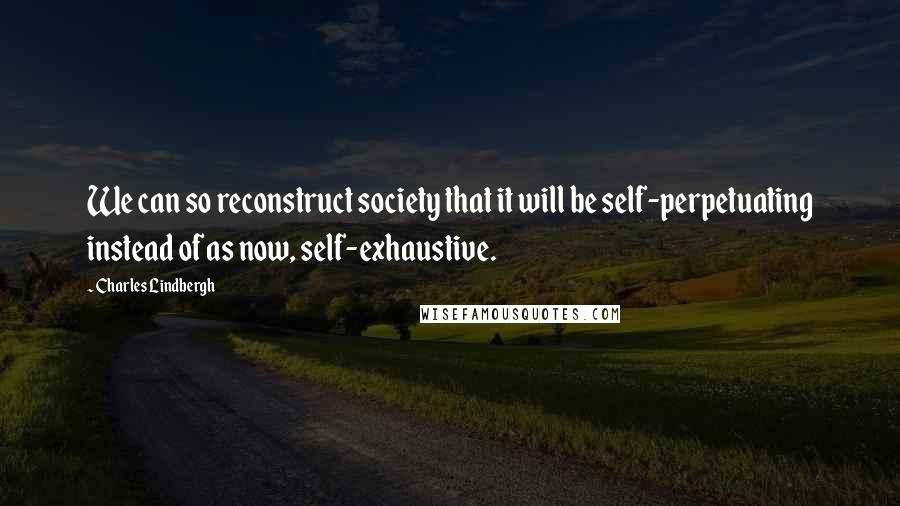 Charles Lindbergh quotes: We can so reconstruct society that it will be self-perpetuating instead of as now, self-exhaustive.