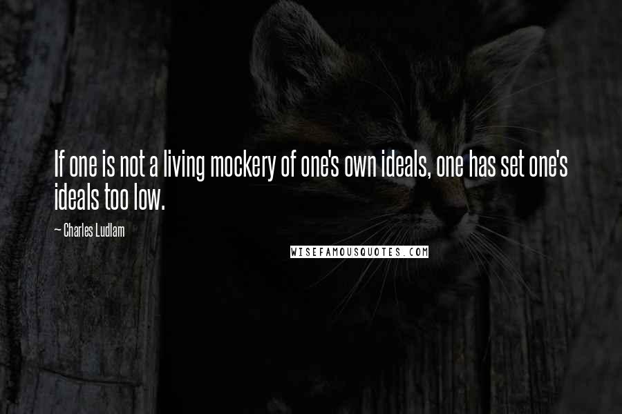 Charles Ludlam quotes: If one is not a living mockery of one's own ideals, one has set one's ideals too low.