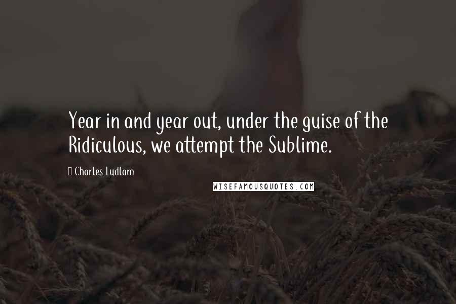 Charles Ludlam quotes: Year in and year out, under the guise of the Ridiculous, we attempt the Sublime.