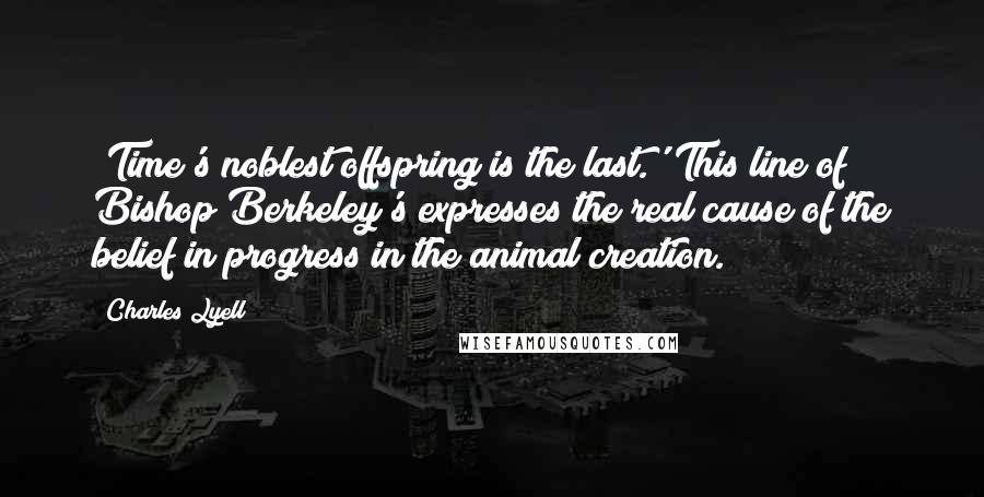 Charles Lyell quotes: 'Time's noblest offspring is the last.' This line of Bishop Berkeley's expresses the real cause of the belief in progress in the animal creation. Charles Lyell quotes: 'Time's noblest offspring is the last.' This line of Bishop Berkeley's expresses the real cause of the belief in progress in the animal creation.